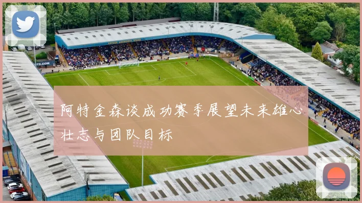 阿特金森谈成功赛季展望未来雄心壮志与团队目标