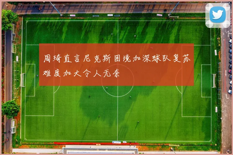 周琦直言尼克斯困境加深球队复苏难度加大令人无奈