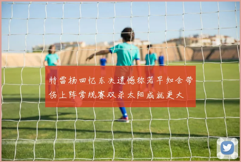 特雷杨回忆东决遗憾称若早知会带伤上阵常规赛双杀太阳成就更大