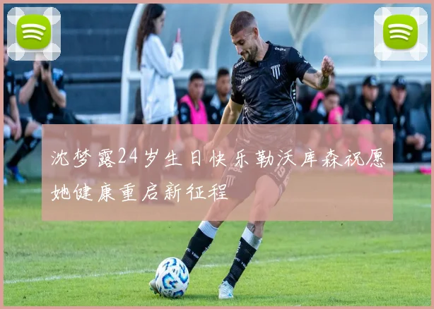 沈梦露24岁生日快乐勒沃库森祝愿她健康重启新征程
