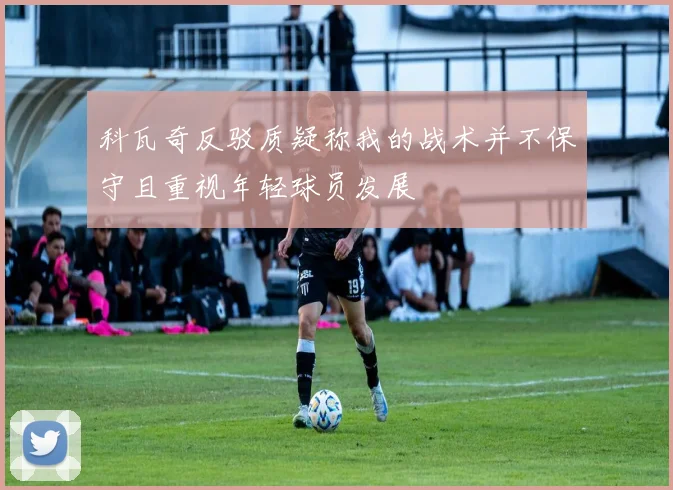科瓦奇反驳质疑称我的战术并不保守且重视年轻球员发展