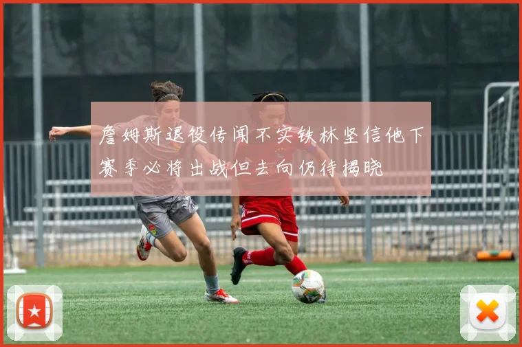 詹姆斯退役传闻不实铁林坚信他下赛季必将出战但去向仍待揭晓