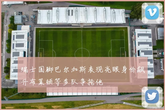 瑞士国脚巴尔加斯表现亮眼身价飙升布莱顿等多队争抢他