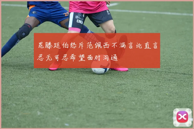 昆滕廷伯怒斥范佩西不满言论直言忍无可忍希望面对沟通